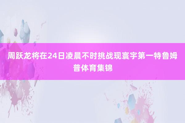 周跃龙将在24日凌晨不时挑战现寰宇第一特鲁姆普体育集锦
