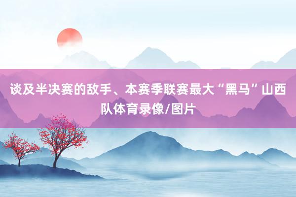 谈及半决赛的敌手、本赛季联赛最大“黑马”山西队体育录像/图片