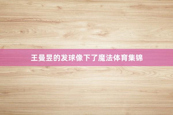 王曼昱的发球像下了魔法体育集锦