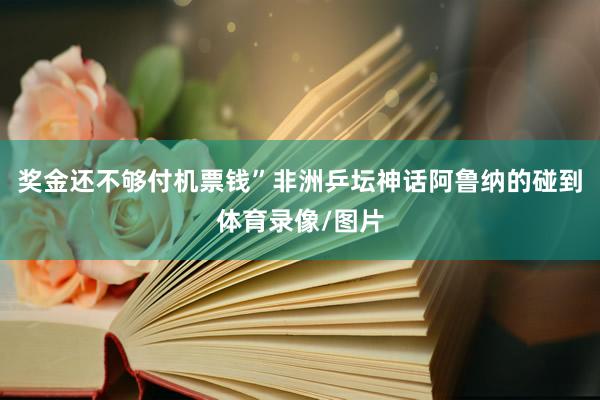 奖金还不够付机票钱”非洲乒坛神话阿鲁纳的碰到体育录像/图片