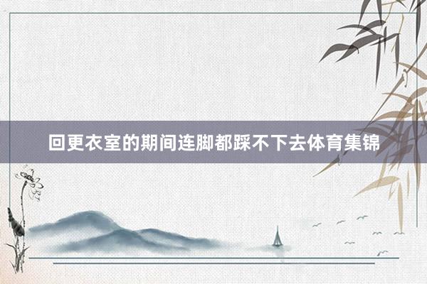 回更衣室的期间连脚都踩不下去体育集锦