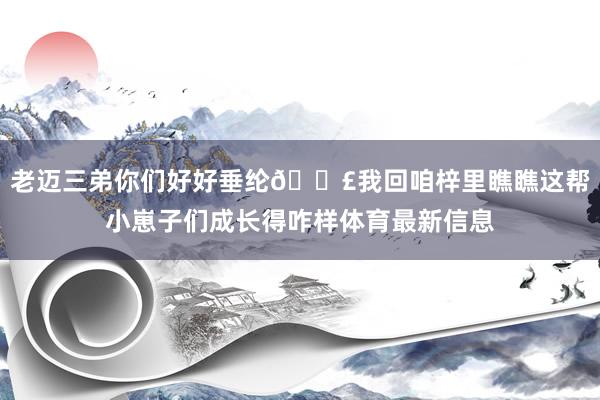 老迈三弟你们好好垂纶🎣我回咱梓里瞧瞧这帮小崽子们成长得咋样体育最新信息