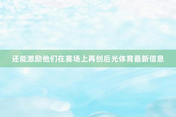 还能激励他们在赛场上再创后光体育最新信息