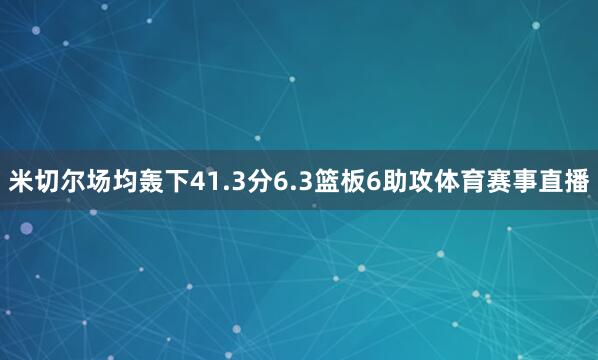 米切尔场均轰下41.3分6.3篮板6助攻体育赛事直播