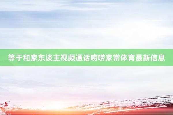 等于和家东谈主视频通话唠唠家常体育最新信息