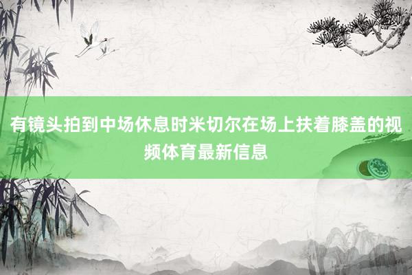 有镜头拍到中场休息时米切尔在场上扶着膝盖的视频体育最新信息