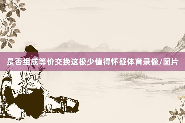 是否组成等价交换这极少值得怀疑体育录像/图片