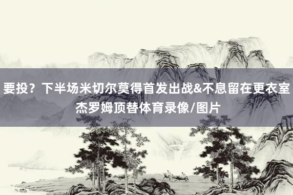 要投？下半场米切尔莫得首发出战&不息留在更衣室 杰罗姆顶替体育录像/图片