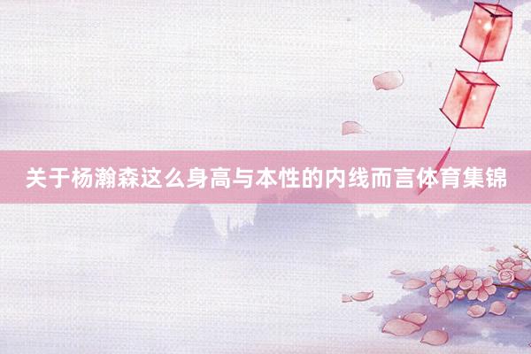 关于杨瀚森这么身高与本性的内线而言体育集锦