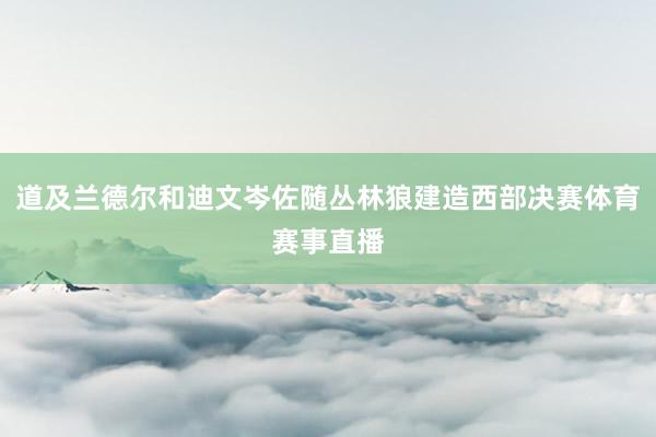道及兰德尔和迪文岑佐随丛林狼建造西部决赛体育赛事直播