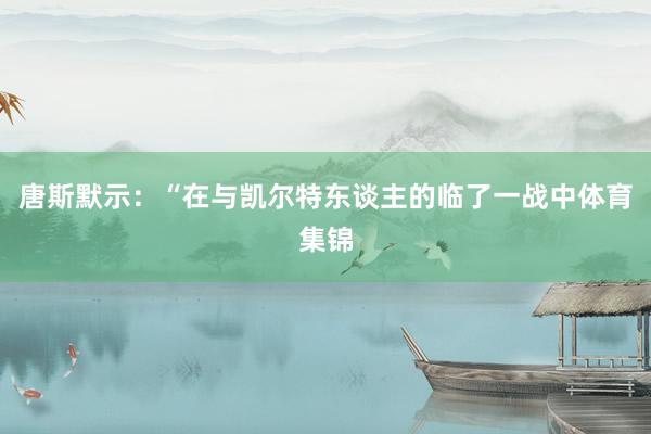 唐斯默示：“在与凯尔特东谈主的临了一战中体育集锦