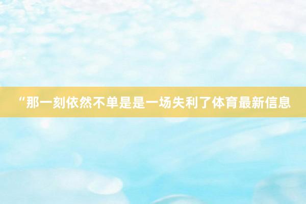 “那一刻依然不单是是一场失利了体育最新信息