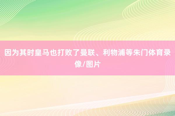 因为其时皇马也打败了曼联、利物浦等朱门体育录像/图片