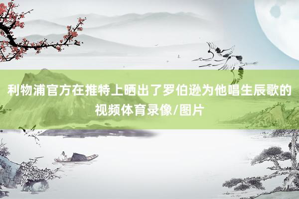 利物浦官方在推特上晒出了罗伯逊为他唱生辰歌的视频体育录像/图片