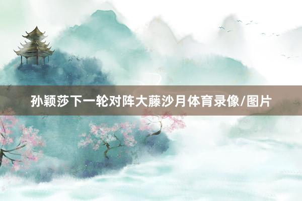 孙颖莎下一轮对阵大藤沙月体育录像/图片
