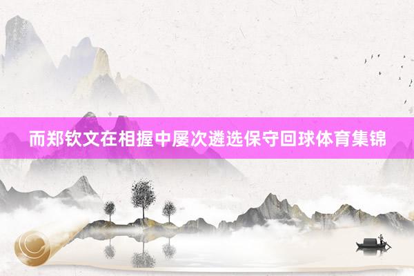 而郑钦文在相握中屡次遴选保守回球体育集锦