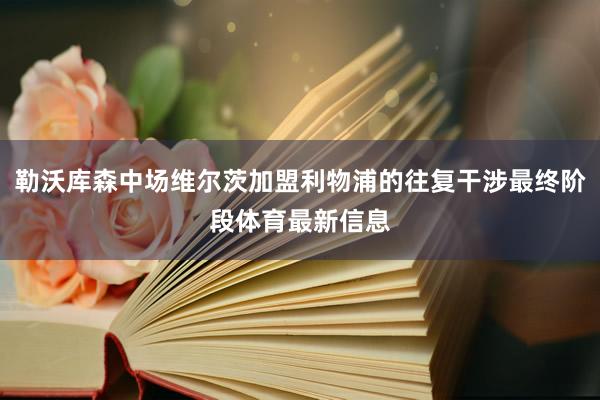 勒沃库森中场维尔茨加盟利物浦的往复干涉最终阶段体育最新信息