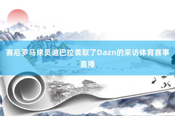 赛后罗马球员迪巴拉袭取了Dazn的采访体育赛事直播