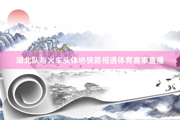 湖北队与火车头体协狭路相遇体育赛事直播
