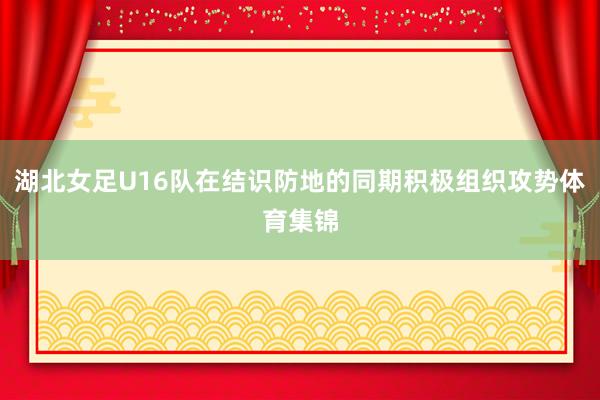 湖北女足U16队在结识防地的同期积极组织攻势体育集锦