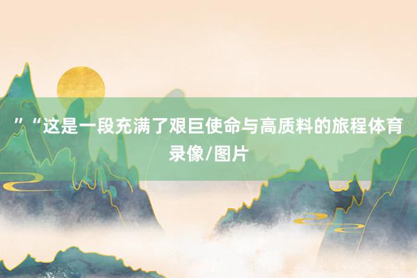 ”“这是一段充满了艰巨使命与高质料的旅程体育录像/图片