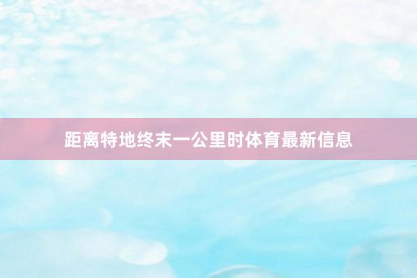 距离特地终末一公里时体育最新信息