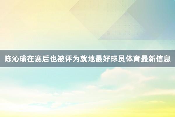 陈沁瑜在赛后也被评为就地最好球员体育最新信息