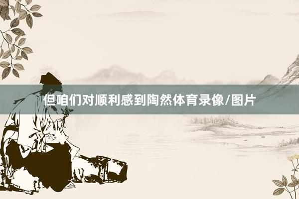 但咱们对顺利感到陶然体育录像/图片