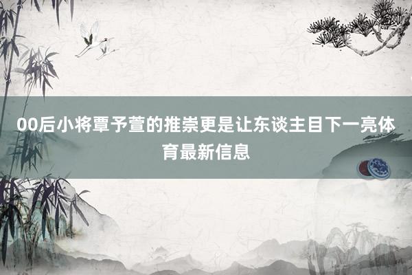 00后小将覃予萱的推崇更是让东谈主目下一亮体育最新信息