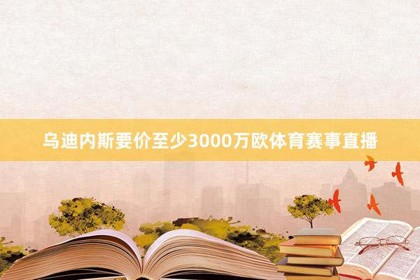 乌迪内斯要价至少3000万欧体育赛事直播