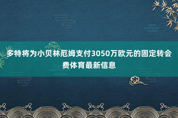 多特将为小贝林厄姆支付3050万欧元的固定转会费体育最新信息