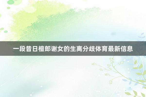 一段昔日檀郎谢女的生离分歧体育最新信息