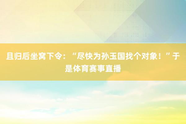 且归后坐窝下令：“尽快为孙玉国找个对象！”于是体育赛事直播