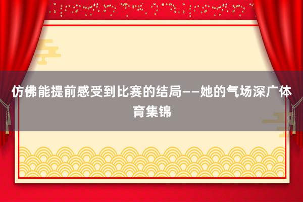 仿佛能提前感受到比赛的结局——她的气场深广体育集锦
