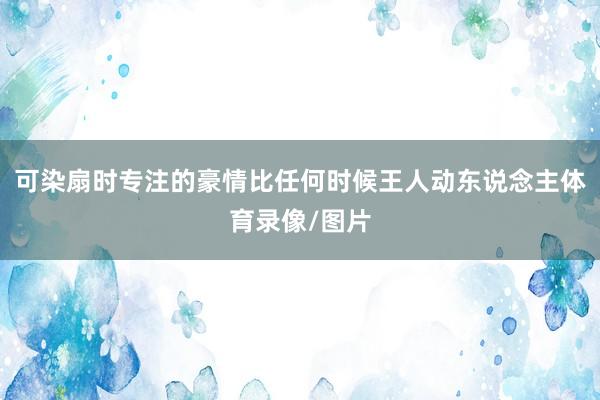 可染扇时专注的豪情比任何时候王人动东说念主体育录像/图片