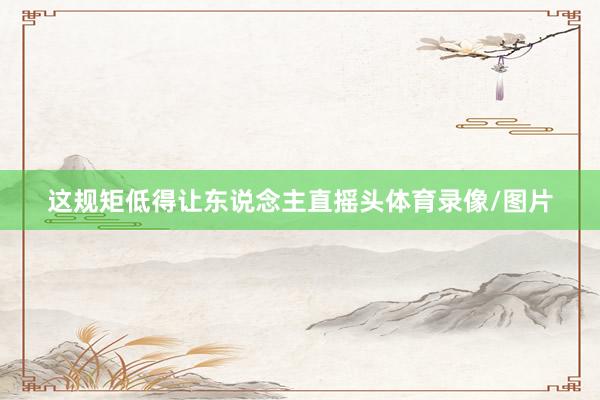 这规矩低得让东说念主直摇头体育录像/图片