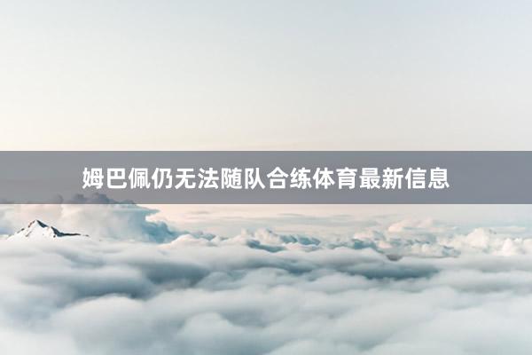 姆巴佩仍无法随队合练体育最新信息