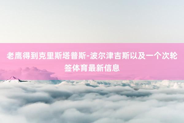 老鹰得到克里斯塔普斯-波尔津吉斯以及一个次轮签体育最新信息