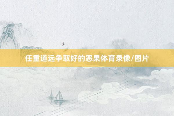 任重道远争取好的恶果体育录像/图片