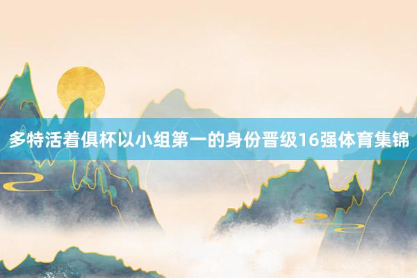 多特活着俱杯以小组第一的身份晋级16强体育集锦