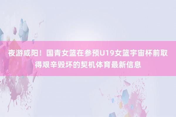 夜游咸阳！国青女篮在参预U19女篮宇宙杯前取得艰辛毁坏的契机体育最新信息