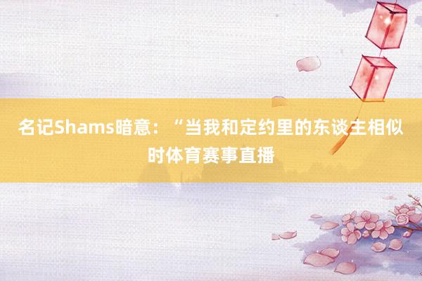 名记Shams暗意：“当我和定约里的东谈主相似时体育赛事直播
