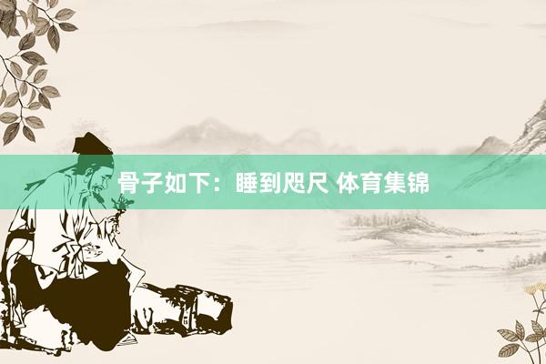 骨子如下：睡到咫尺 体育集锦