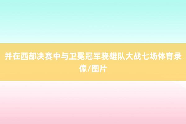 并在西部决赛中与卫冕冠军骁雄队大战七场体育录像/图片