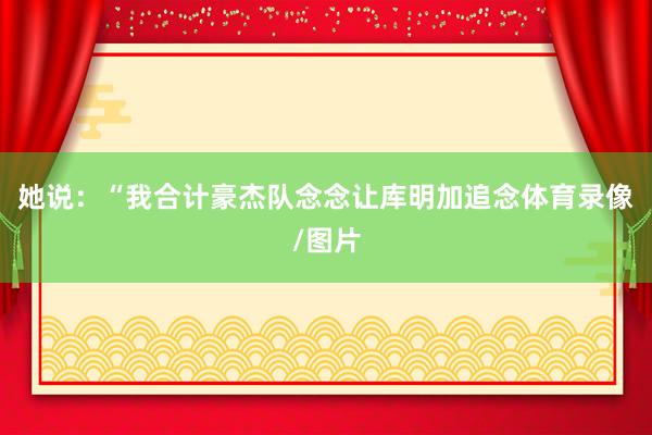 她说：“我合计豪杰队念念让库明加追念体育录像/图片