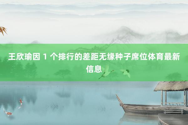 王欣瑜因 1 个排行的差距无缘种子席位体育最新信息