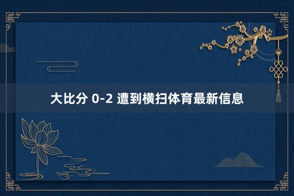 大比分 0-2 遭到横扫体育最新信息