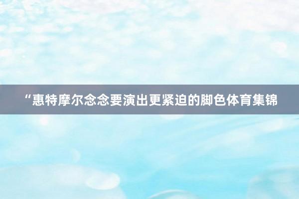 “惠特摩尔念念要演出更紧迫的脚色体育集锦