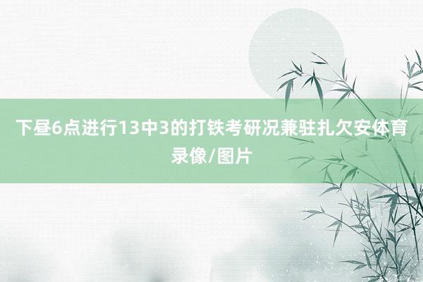下昼6点进行13中3的打铁考研况兼驻扎欠安体育录像/图片