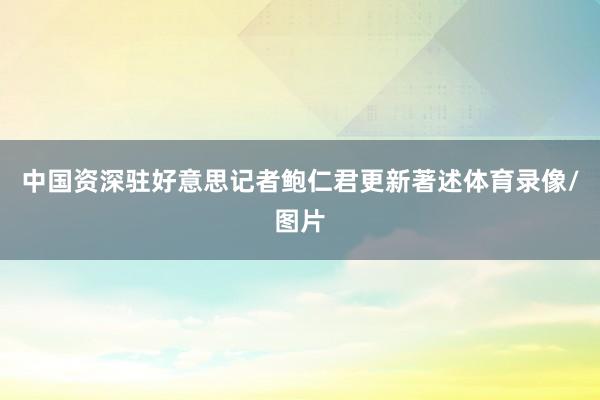 中国资深驻好意思记者鲍仁君更新著述体育录像/图片